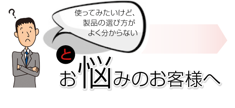 使ってみたいけど、製品の選び方がよく分からないとお悩みのお客様へ